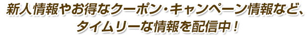 新人情報やお得なクーポン・キャンペーン情報など、タイムリーな情報を配信中！